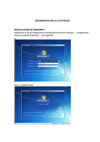 DESARROLLO DE LA ACTIVIDAD


INSATALACIÒN DE WINDOWS 7
Insertamos el cd de instalaciòn sin necesidad de reiniciar el equipo …configuramos
idioma a español Colombia ….clic siguiente




Clic en instalar ahora
 