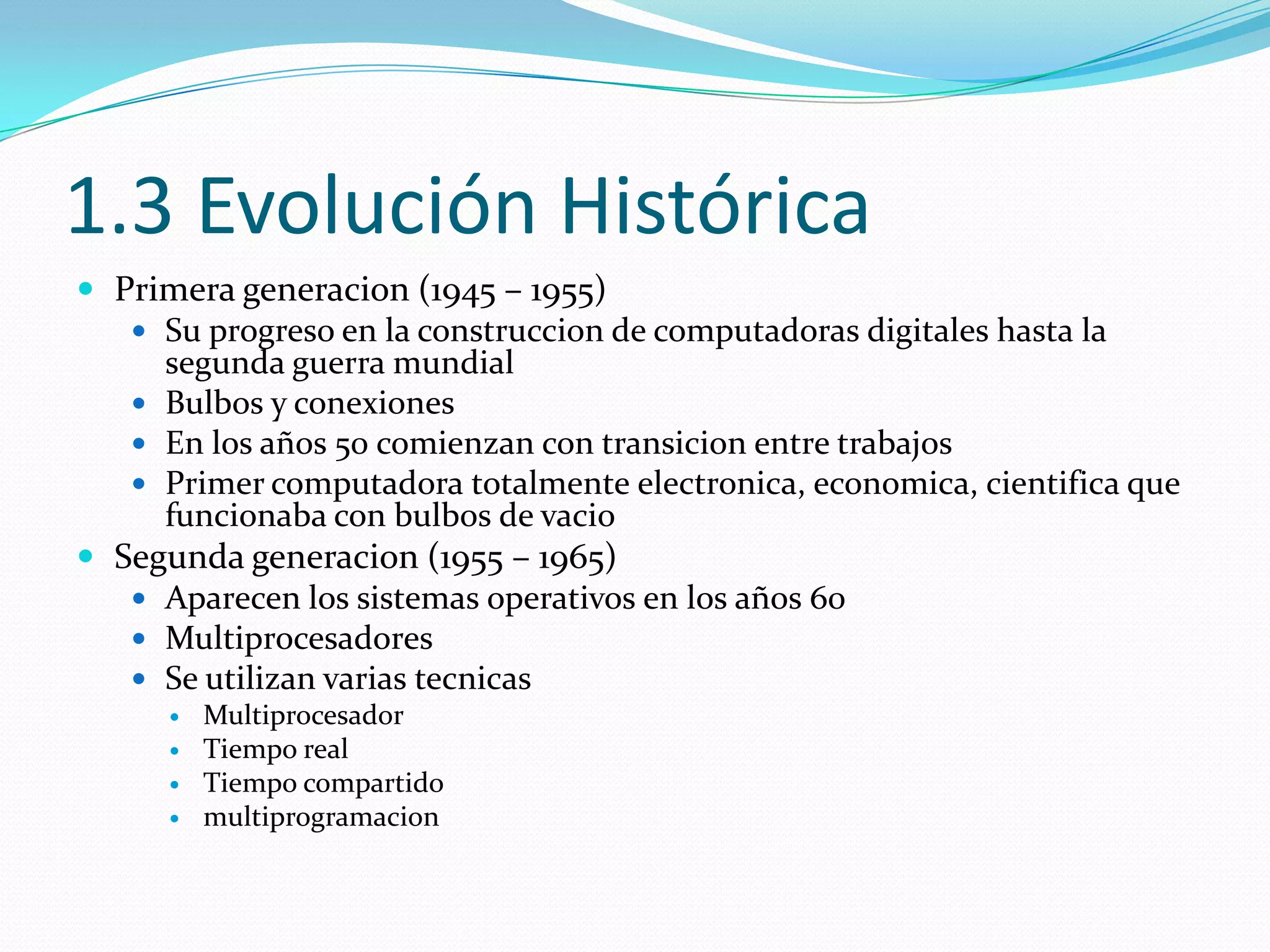 1.3 Evolución Histórica
 Primera generacion (1945 – 1955)
    Su progreso en la construccion de computadoras digitales hasta la
     segunda guerra mundial
    Bulbos y conexiones
    En los años 50 comienzan con transicion entre trabajos
    Primer computadora totalmente electronica, economica, cientifica que
     funcionaba con bulbos de vacio
 Segunda generacion (1955 – 1965)
    Aparecen los sistemas operativos en los años 60
    Multiprocesadores
    Se utilizan varias tecnicas
         Multiprocesador
         Tiempo real
         Tiempo compartido
         multiprogramacion
 