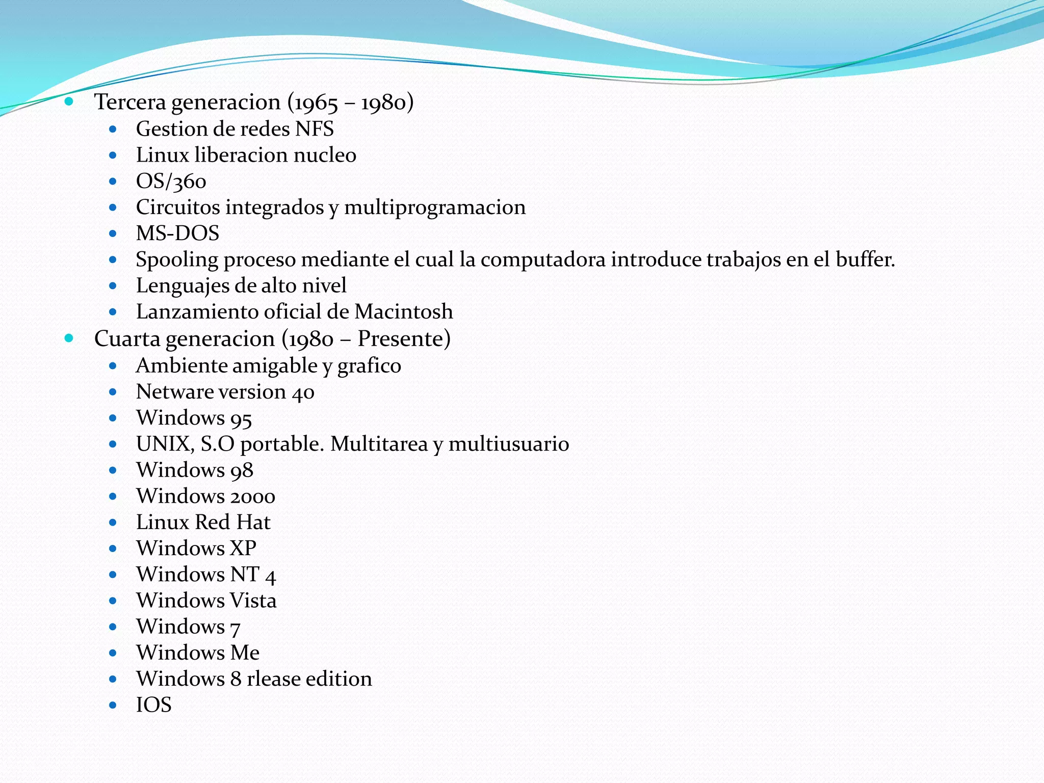  Tercera generacion (1965 – 1980)
    Gestion de redes NFS
    Linux liberacion nucleo
    OS/360
    Circuitos integrados y multiprogramacion
    MS-DOS
    Spooling proceso mediante el cual la computadora introduce trabajos en el buffer.
    Lenguajes de alto nivel
    Lanzamiento oficial de Macintosh
 Cuarta generacion (1980 – Presente)
    Ambiente amigable y grafico
    Netware version 40
    Windows 95
    UNIX, S.O portable. Multitarea y multiusuario
    Windows 98
    Windows 2000
    Linux Red Hat
    Windows XP
    Windows NT 4
    Windows Vista
    Windows 7
    Windows Me
    Windows 8 rlease edition
    IOS
 