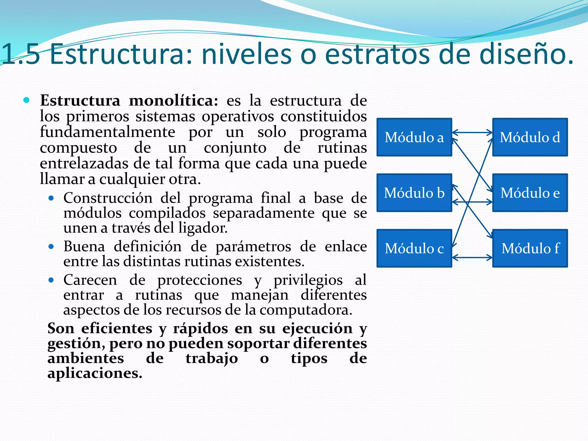 1.5 Estructura: niveles o estratos de diseño.
  Estructura monolítica: es la estructura de
   los primeros sistemas operativos constituidos
   fundamentalmente por un solo programa            Módulo a   Módulo d
   compuesto de un conjunto de rutinas
   entrelazadas de tal forma que cada una puede
   llamar a cualquier otra.
     Construcción del programa final a base de     Módulo b   Módulo e
      módulos compilados separadamente que se
      unen a través del ligador.
     Buena definición de parámetros de enlace      Módulo c   Módulo f
      entre las distintas rutinas existentes.
     Carecen de protecciones y privilegios al
      entrar a rutinas que manejan diferentes
      aspectos de los recursos de la computadora.
    Son eficientes y rápidos en su ejecución y
    gestión, pero no pueden soportar diferentes
    ambientes de trabajo o tipos de
    aplicaciones.
 