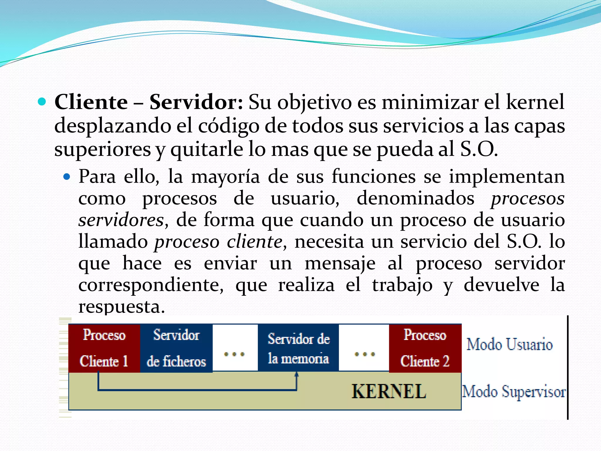  Cliente – Servidor: Su objetivo es minimizar el kernel
 desplazando el código de todos sus servicios a las capas
 superiores y quitarle lo mas que se pueda al S.O.
   Para ello, la mayoría de sus funciones se implementan
    como procesos de usuario, denominados procesos
    servidores, de forma que cuando un proceso de usuario
    llamado proceso cliente, necesita un servicio del S.O. lo
    que hace es enviar un mensaje al proceso servidor
    correspondiente, que realiza el trabajo y devuelve la
    respuesta.
 