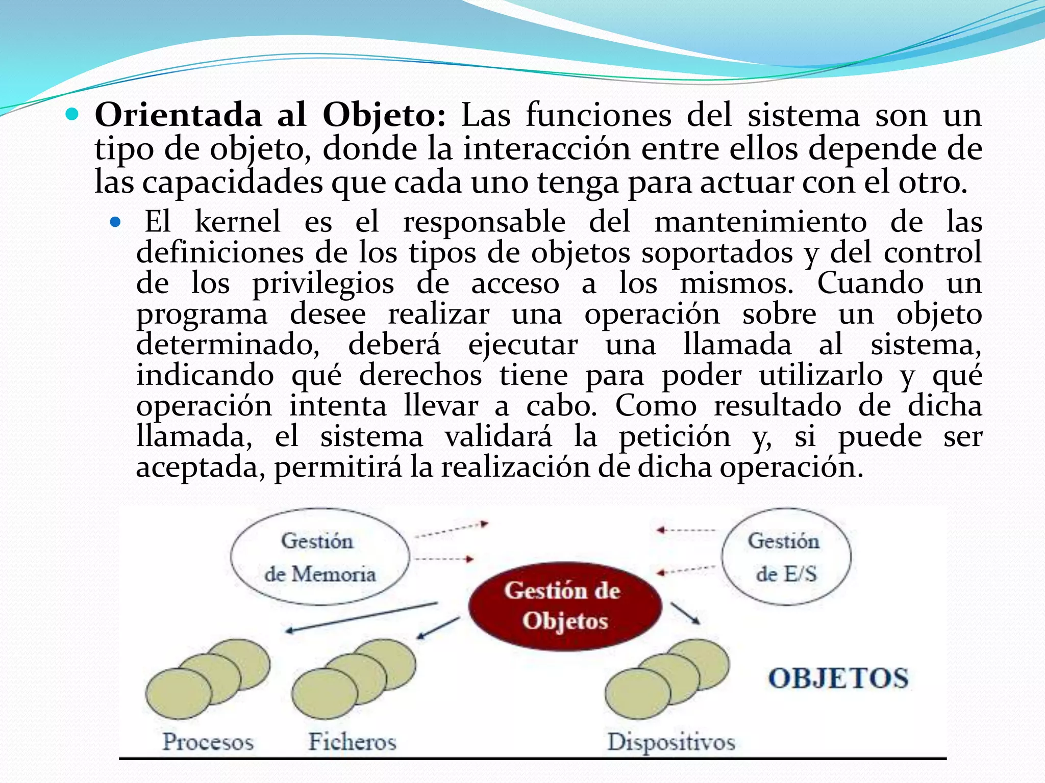  Orientada al Objeto: Las funciones del sistema son un
 tipo de objeto, donde la interacción entre ellos depende de
 las capacidades que cada uno tenga para actuar con el otro.
   El kernel es el responsable del mantenimiento de las
    definiciones de los tipos de objetos soportados y del control
    de los privilegios de acceso a los mismos. Cuando un
    programa desee realizar una operación sobre un objeto
    determinado, deberá ejecutar una llamada al sistema,
    indicando qué derechos tiene para poder utilizarlo y qué
    operación intenta llevar a cabo. Como resultado de dicha
    llamada, el sistema validará la petición y, si puede ser
    aceptada, permitirá la realización de dicha operación.
 
