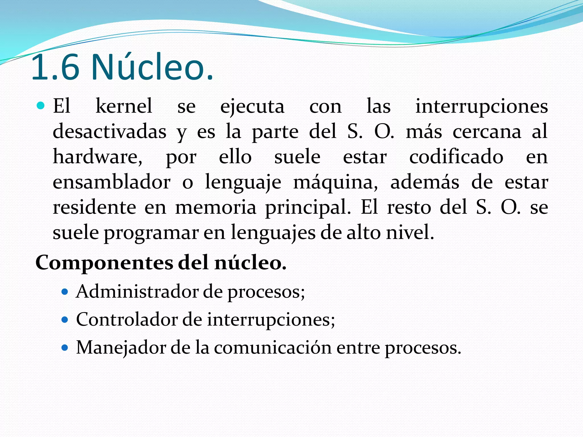 1.6 Núcleo.
 El  kernel se ejecuta con las interrupciones
 desactivadas y es la parte del S. O. más cercana al
 hardware, por ello suele estar codificado en
 ensamblador o lenguaje máquina, además de estar
 residente en memoria principal. El resto del S. O. se
 suele programar en lenguajes de alto nivel.
Componentes del núcleo.
   Administrador de procesos;
   Controlador de interrupciones;
   Manejador de la comunicación entre procesos.
 