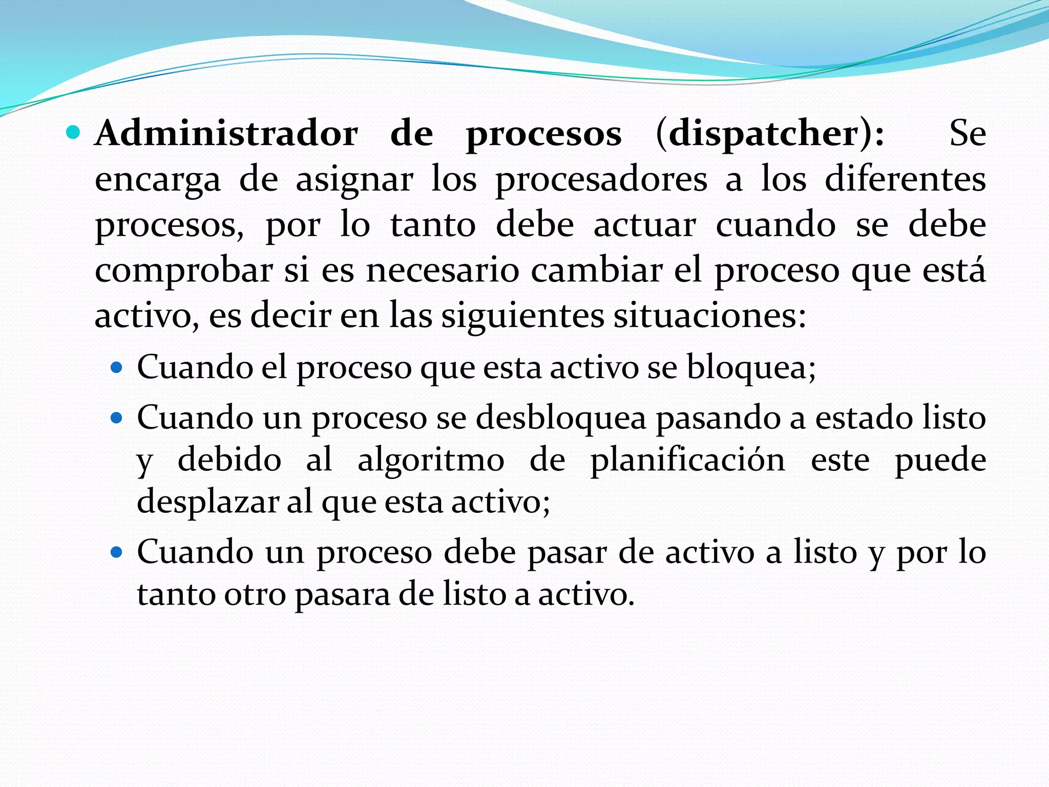  Administrador de procesos (dispatcher):           Se
 encarga de asignar los procesadores a los diferentes
 procesos, por lo tanto debe actuar cuando se debe
 comprobar si es necesario cambiar el proceso que está
 activo, es decir en las siguientes situaciones:
   Cuando el proceso que esta activo se bloquea;
   Cuando un proceso se desbloquea pasando a estado listo
    y debido al algoritmo de planificación este puede
    desplazar al que esta activo;
   Cuando un proceso debe pasar de activo a listo y por lo
    tanto otro pasara de listo a activo.
 