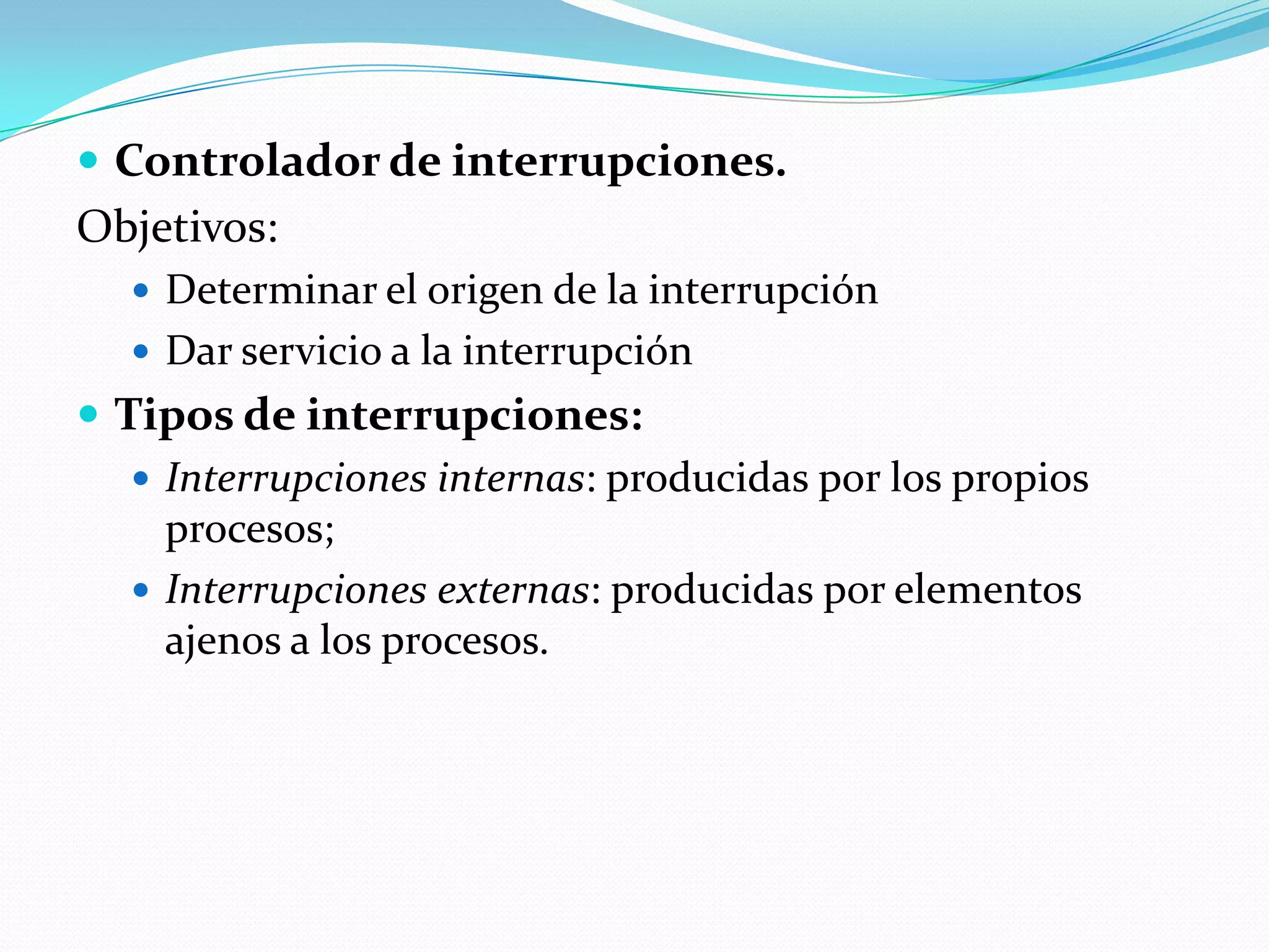  Controlador de interrupciones.
Objetivos:
    Determinar el origen de la interrupción
    Dar servicio a la interrupción
 Tipos de interrupciones:
    Interrupciones internas: producidas por los propios
     procesos;
    Interrupciones externas: producidas por elementos
     ajenos a los procesos.
 