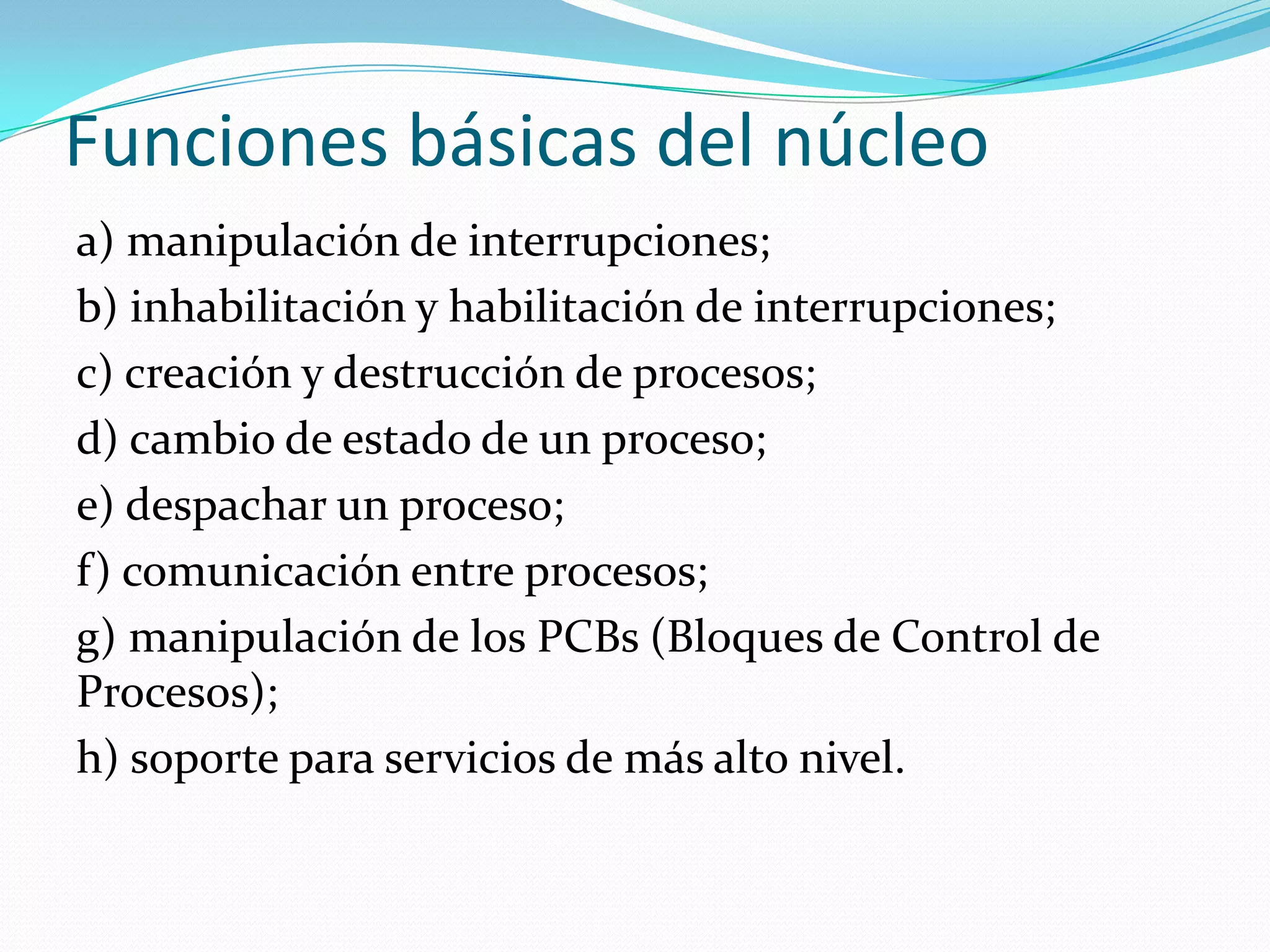 Funciones básicas del núcleo
a) manipulación de interrupciones;
b) inhabilitación y habilitación de interrupciones;
c) creación y destrucción de procesos;
d) cambio de estado de un proceso;
e) despachar un proceso;
f) comunicación entre procesos;
g) manipulación de los PCBs (Bloques de Control de
Procesos);
h) soporte para servicios de más alto nivel.
 