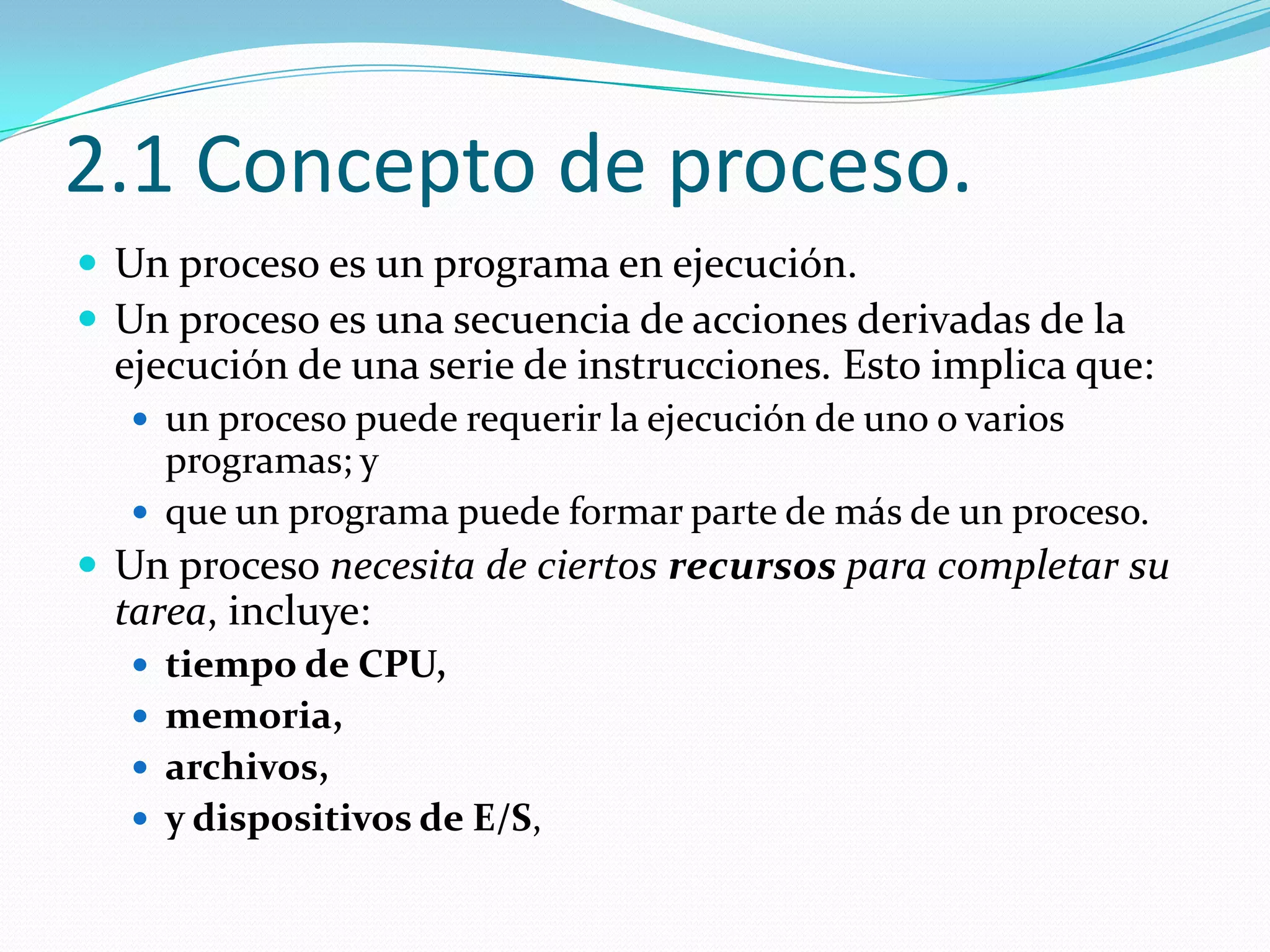 2.1 Concepto de proceso.
 Un proceso es un programa en ejecución.
 Un proceso es una secuencia de acciones derivadas de la
  ejecución de una serie de instrucciones. Esto implica que:
   un proceso puede requerir la ejecución de uno o varios
    programas; y
   que un programa puede formar parte de más de un proceso.
 Un proceso necesita de ciertos recursos para completar su
  tarea, incluye:
   tiempo de CPU,
   memoria,
   archivos,
   y dispositivos de E/S,
 