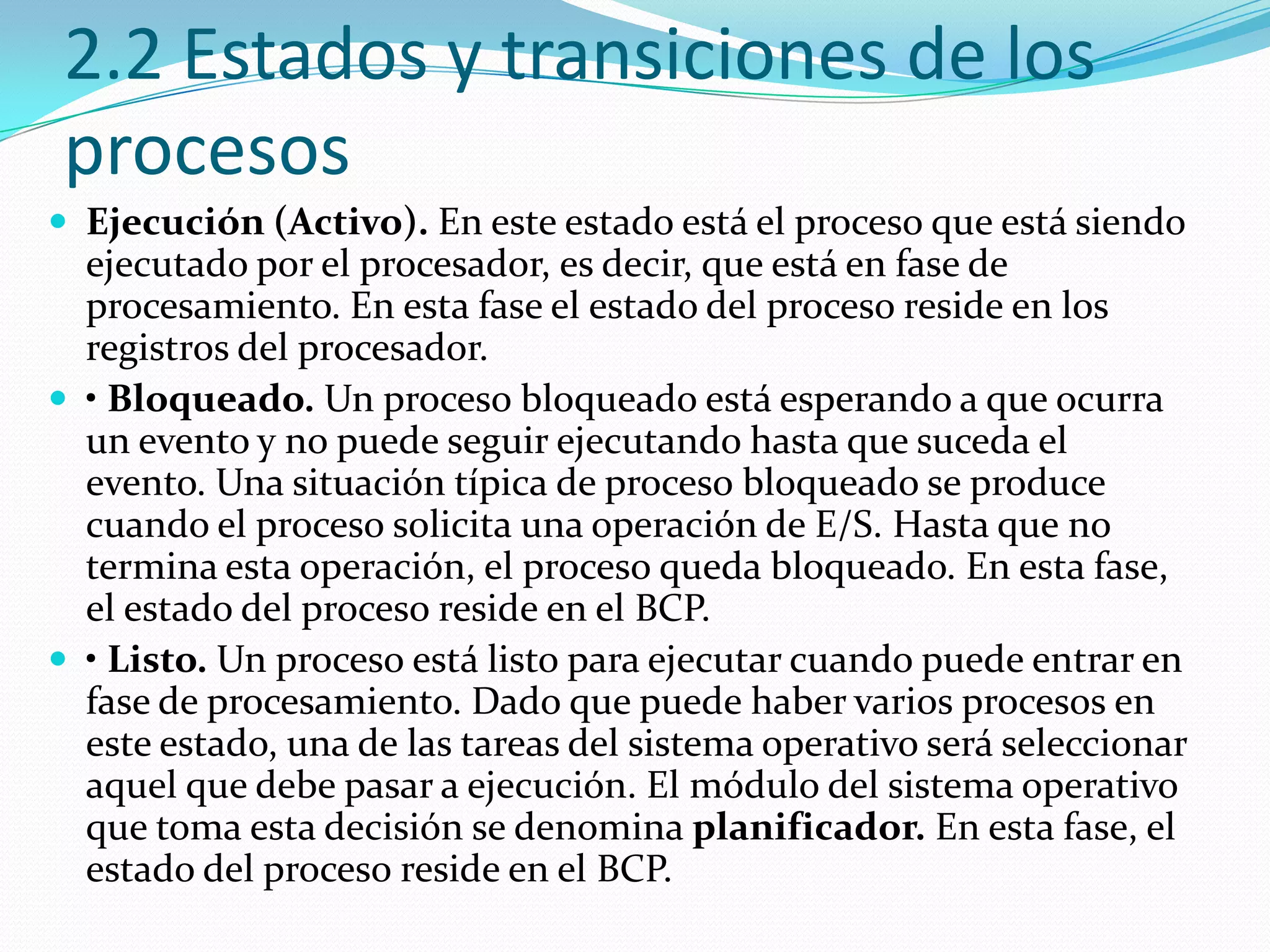 2.2 Estados y transiciones de los
procesos
 Ejecución (Activo). En este estado está el proceso que está siendo
  ejecutado por el procesador, es decir, que está en fase de
  procesamiento. En esta fase el estado del proceso reside en los
  registros del procesador.
 • Bloqueado. Un proceso bloqueado está esperando a que ocurra
  un evento y no puede seguir ejecutando hasta que suceda el
  evento. Una situación típica de proceso bloqueado se produce
  cuando el proceso solicita una operación de E/S. Hasta que no
  termina esta operación, el proceso queda bloqueado. En esta fase,
  el estado del proceso reside en el BCP.
 • Listo. Un proceso está listo para ejecutar cuando puede entrar en
  fase de procesamiento. Dado que puede haber varios procesos en
  este estado, una de las tareas del sistema operativo será seleccionar
  aquel que debe pasar a ejecución. El módulo del sistema operativo
  que toma esta decisión se denomina planificador. En esta fase, el
  estado del proceso reside en el BCP.
 