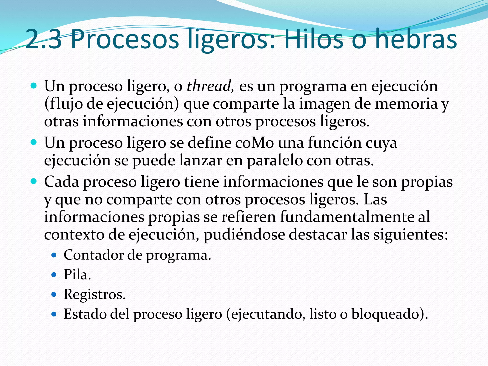 2.3 Procesos ligeros: Hilos o hebras
 Un proceso ligero, o thread, es un programa en ejecución
  (flujo de ejecución) que comparte la imagen de memoria y
  otras informaciones con otros procesos ligeros.
 Un proceso ligero se define coMo una función cuya
  ejecución se puede lanzar en paralelo con otras.
 Cada proceso ligero tiene informaciones que le son propias
  y que no comparte con otros procesos ligeros. Las
  informaciones propias se refieren fundamentalmente al
  contexto de ejecución, pudiéndose destacar las siguientes:
   Contador de programa.
   Pila.
   Registros.
   Estado del proceso ligero (ejecutando, listo o bloqueado).
 