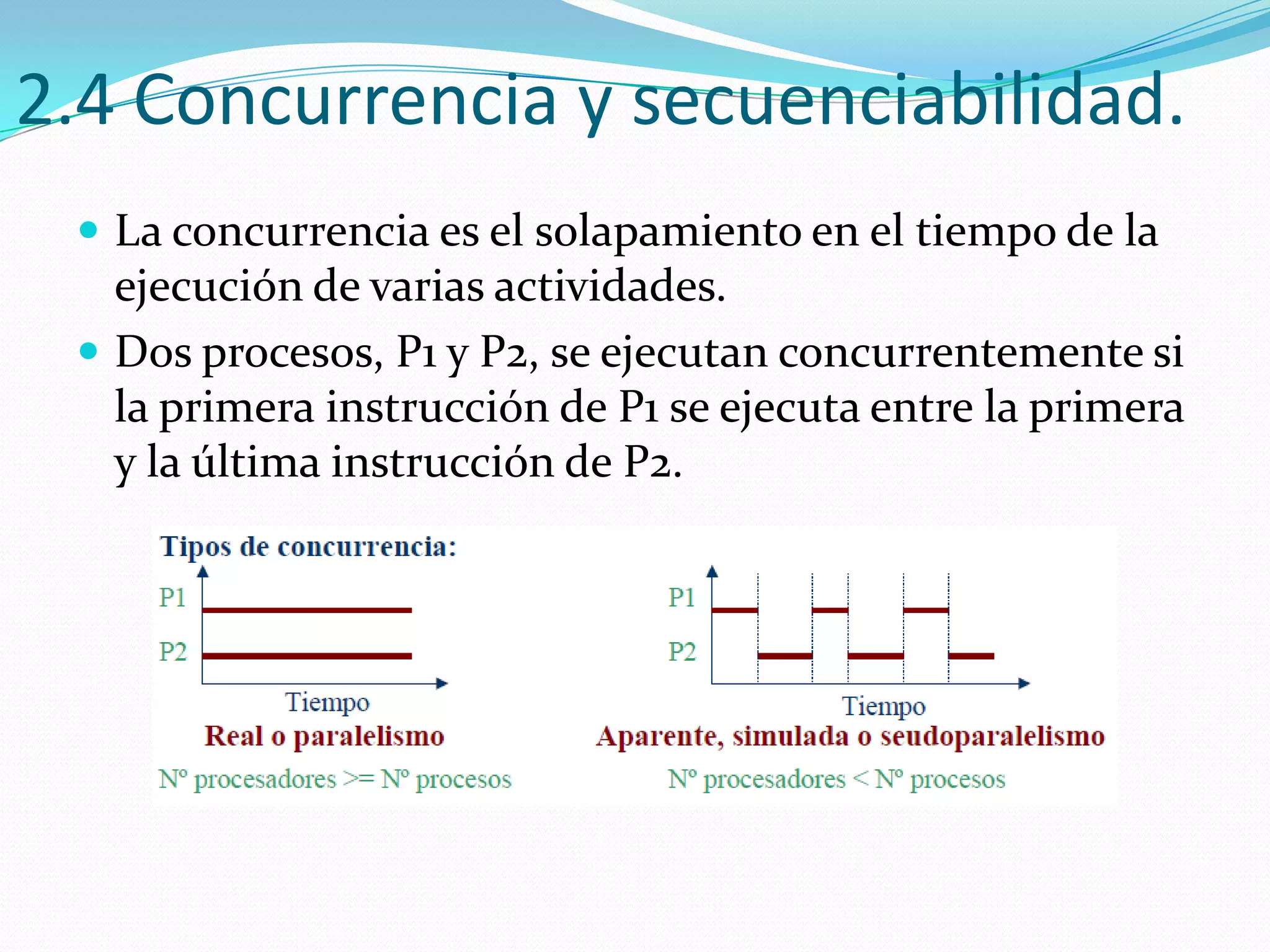 2.4 Concurrencia y secuenciabilidad.
  La concurrencia es el solapamiento en el tiempo de la
   ejecución de varias actividades.
  Dos procesos, P1 y P2, se ejecutan concurrentemente si
   la primera instrucción de P1 se ejecuta entre la primera
   y la última instrucción de P2.
 