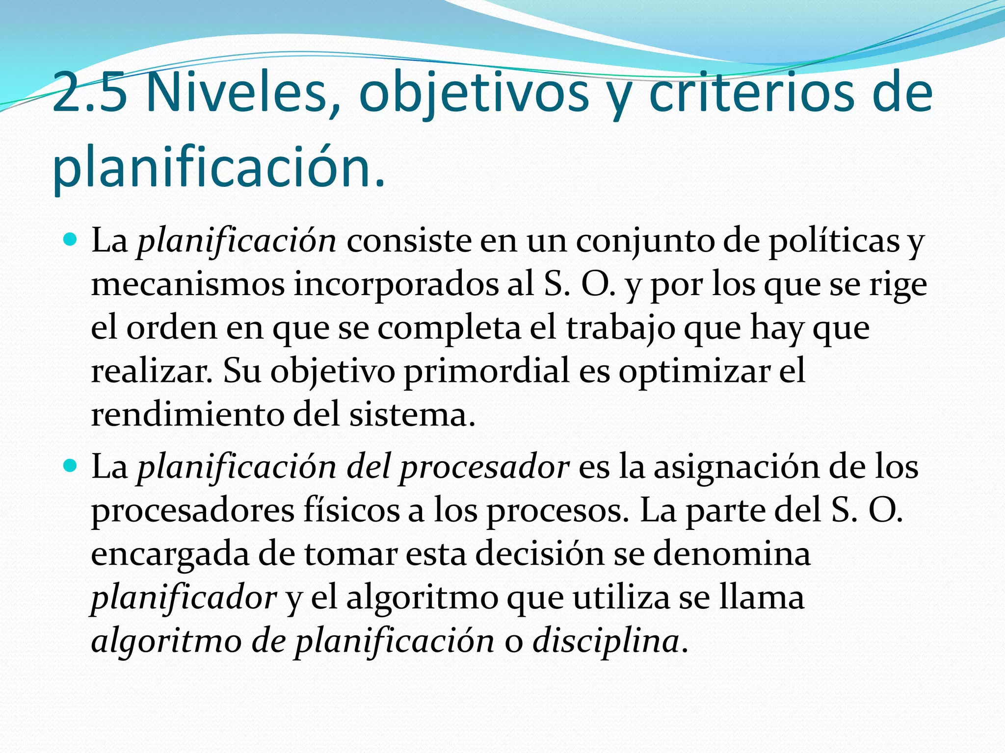 2.5 Niveles, objetivos y criterios de
planificación.
 La planificación consiste en un conjunto de políticas y
  mecanismos incorporados al S. O. y por los que se rige
  el orden en que se completa el trabajo que hay que
  realizar. Su objetivo primordial es optimizar el
  rendimiento del sistema.
 La planificación del procesador es la asignación de los
  procesadores físicos a los procesos. La parte del S. O.
  encargada de tomar esta decisión se denomina
  planificador y el algoritmo que utiliza se llama
  algoritmo de planificación o disciplina.
 