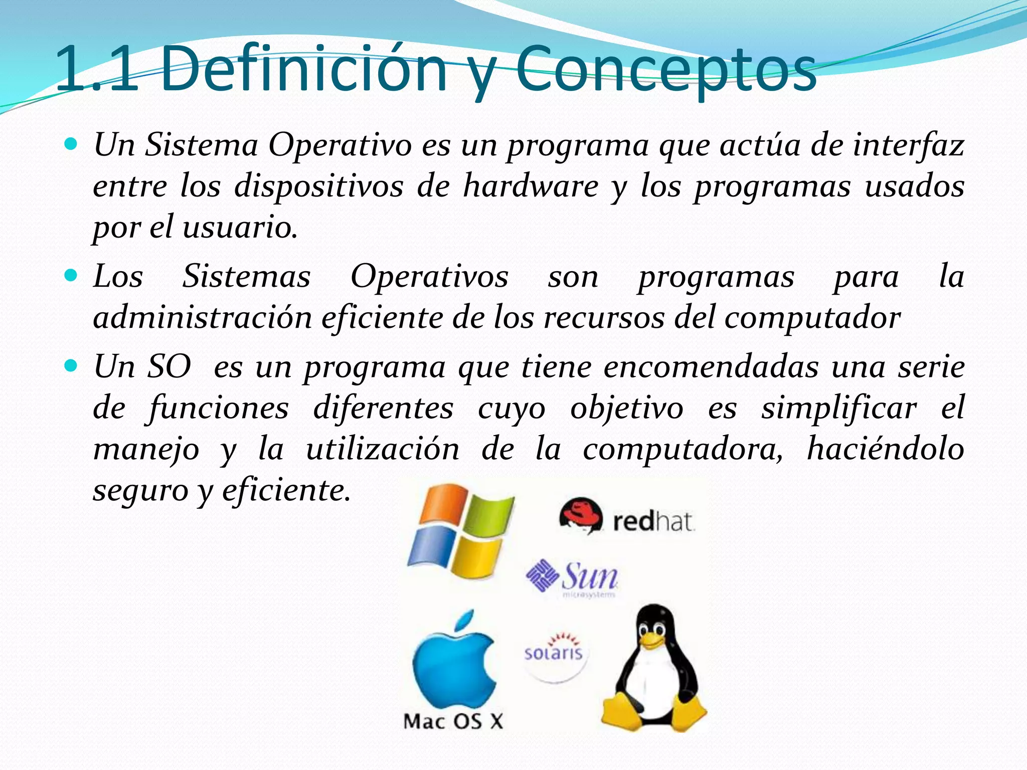 1.1 Definición y Conceptos
 Un Sistema Operativo es un programa que actúa de interfaz
  entre los dispositivos de hardware y los programas usados
  por el usuario.
 Los Sistemas Operativos son programas para la
  administración eficiente de los recursos del computador
 Un SO es un programa que tiene encomendadas una serie
  de funciones diferentes cuyo objetivo es simplificar el
  manejo y la utilización de la computadora, haciéndolo
  seguro y eficiente.
 