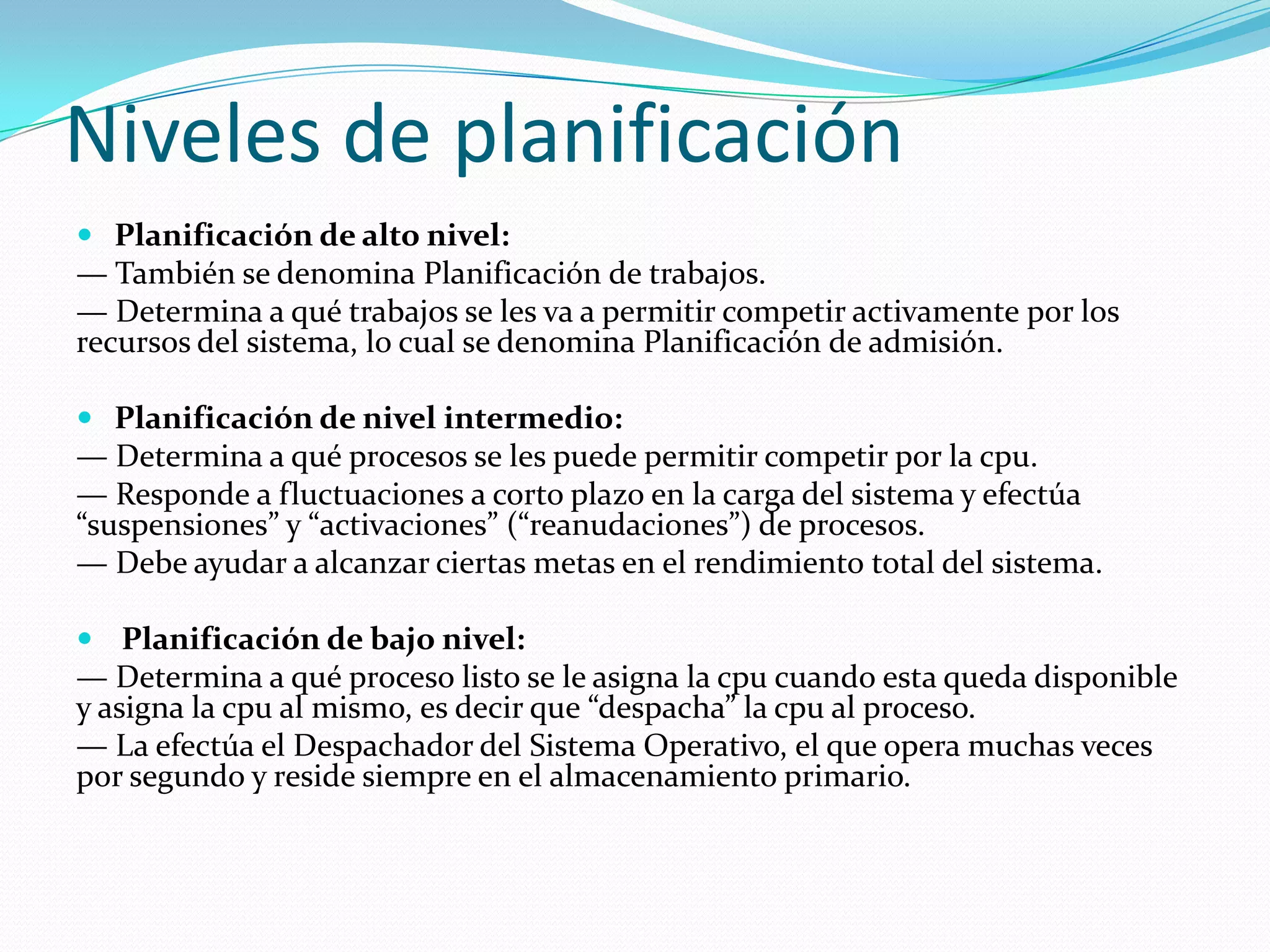 Niveles de planificación
 Planificación de alto nivel:
— También se denomina Planificación de trabajos.
— Determina a qué trabajos se les va a permitir competir activamente por los
recursos del sistema, lo cual se denomina Planificación de admisión.

 Planificación de nivel intermedio:
— Determina a qué procesos se les puede permitir competir por la cpu.
— Responde a fluctuaciones a corto plazo en la carga del sistema y efectúa
“suspensiones” y “activaciones” (“reanudaciones”) de procesos.
— Debe ayudar a alcanzar ciertas metas en el rendimiento total del sistema.

 Planificación de bajo nivel:
— Determina a qué proceso listo se le asigna la cpu cuando esta queda disponible
y asigna la cpu al mismo, es decir que “despacha” la cpu al proceso.
— La efectúa el Despachador del Sistema Operativo, el que opera muchas veces
por segundo y reside siempre en el almacenamiento primario.
 