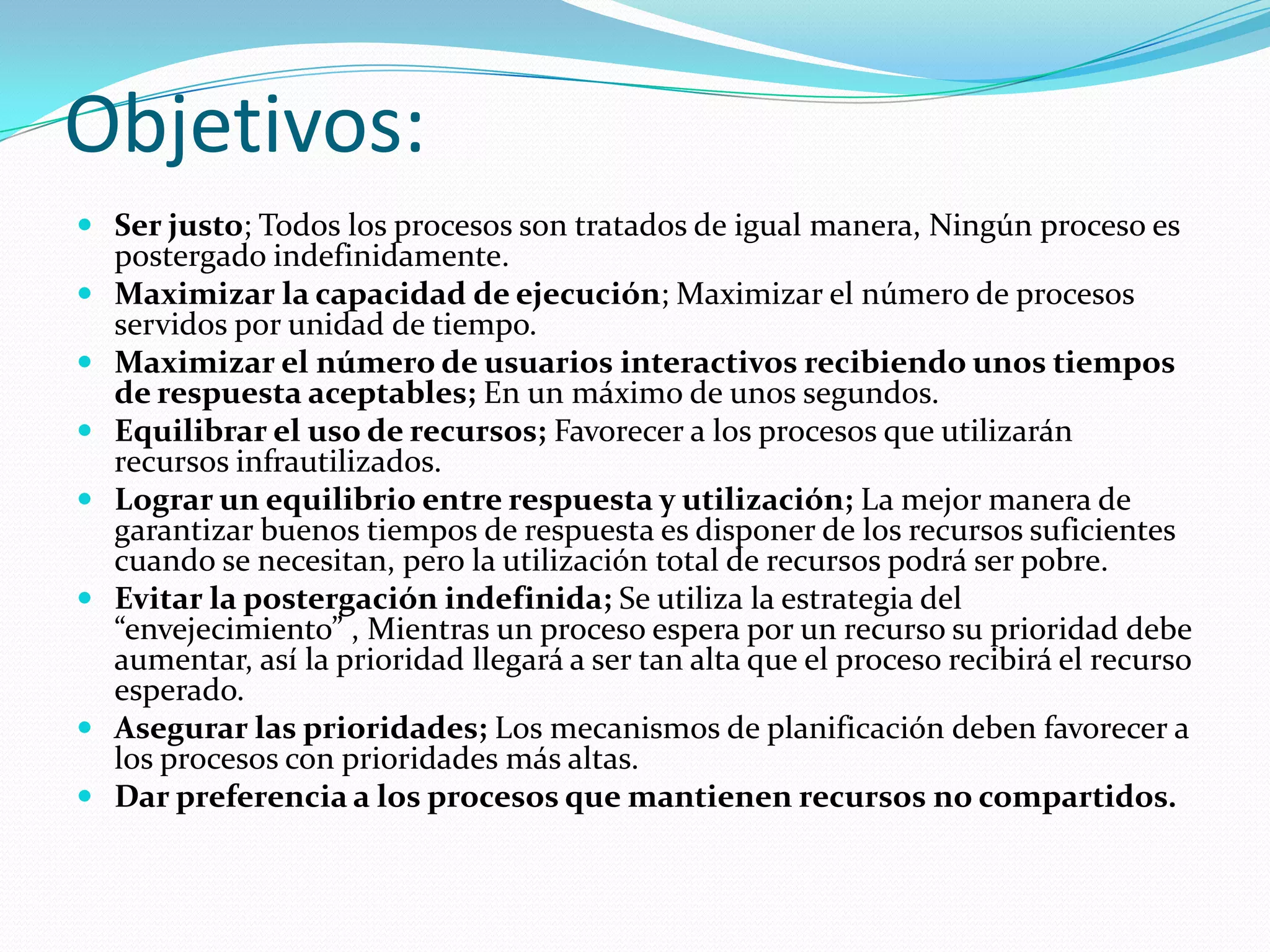 Objetivos:
 Ser justo; Todos los procesos son tratados de igual manera, Ningún proceso es
    postergado indefinidamente.
   Maximizar la capacidad de ejecución; Maximizar el número de procesos
    servidos por unidad de tiempo.
   Maximizar el número de usuarios interactivos recibiendo unos tiempos
    de respuesta aceptables; En un máximo de unos segundos.
   Equilibrar el uso de recursos; Favorecer a los procesos que utilizarán
    recursos infrautilizados.
   Lograr un equilibrio entre respuesta y utilización; La mejor manera de
    garantizar buenos tiempos de respuesta es disponer de los recursos suficientes
    cuando se necesitan, pero la utilización total de recursos podrá ser pobre.
   Evitar la postergación indefinida; Se utiliza la estrategia del
    “envejecimiento” , Mientras un proceso espera por un recurso su prioridad debe
    aumentar, así la prioridad llegará a ser tan alta que el proceso recibirá el recurso
    esperado.
   Asegurar las prioridades; Los mecanismos de planificación deben favorecer a
    los procesos con prioridades más altas.
   Dar preferencia a los procesos que mantienen recursos no compartidos.
 