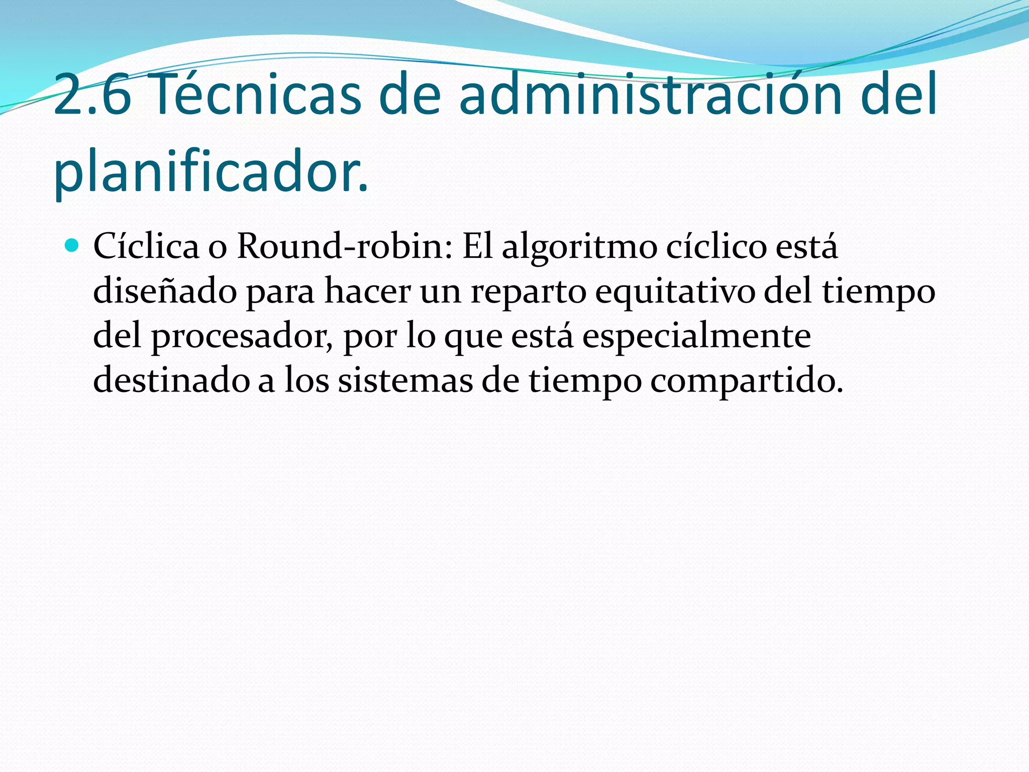 2.6 Técnicas de administración del
planificador.
 Cíclica o Round-robin: El algoritmo cíclico está
 diseñado para hacer un reparto equitativo del tiempo
 del procesador, por lo que está especialmente
 destinado a los sistemas de tiempo compartido.
 