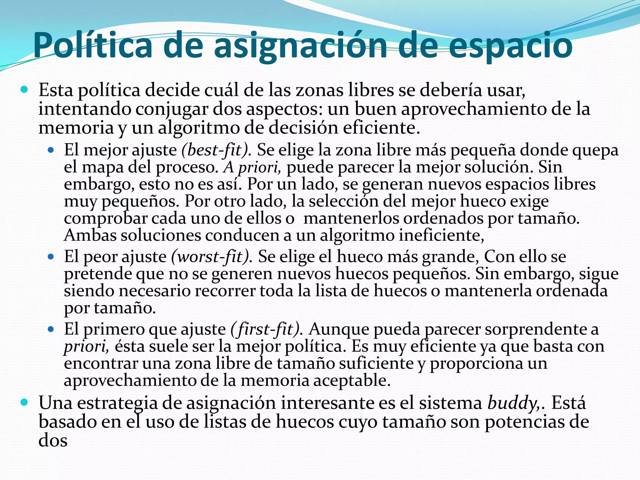 Política de asignación de espacio
 Esta política decide cuál de las zonas libres se debería usar,
  intentando conjugar dos aspectos: un buen aprovechamiento de la
  memoria y un algoritmo de decisión eficiente.
    El mejor ajuste (best-fit). Se elige la zona libre más pequeña donde quepa
     el mapa del proceso. A priori, puede parecer la mejor solución. Sin
     embargo, esto no es así. Por un lado, se generan nuevos espacios libres
     muy pequeños. Por otro lado, la selección del mejor hueco exige
     comprobar cada uno de ellos o mantenerlos ordenados por tamaño.
     Ambas soluciones conducen a un algoritmo ineficiente,
    El peor ajuste (worst-fit). Se elige el hueco más grande, Con ello se
     pretende que no se generen nuevos huecos pequeños. Sin embargo, sigue
     siendo necesario recorrer toda la lista de huecos o mantenerla ordenada
     por tamaño.
    El primero que ajuste (first-fit). Aunque pueda parecer sorprendente a
     priori, ésta suele ser la mejor política. Es muy eficiente ya que basta con
     encontrar una zona libre de tamaño suficiente y proporciona un
     aprovechamiento de la memoria aceptable.
 Una estrategia de asignación interesante es el sistema buddy,. Está
  basado en el uso de listas de huecos cuyo tamaño son potencias de
  dos
 