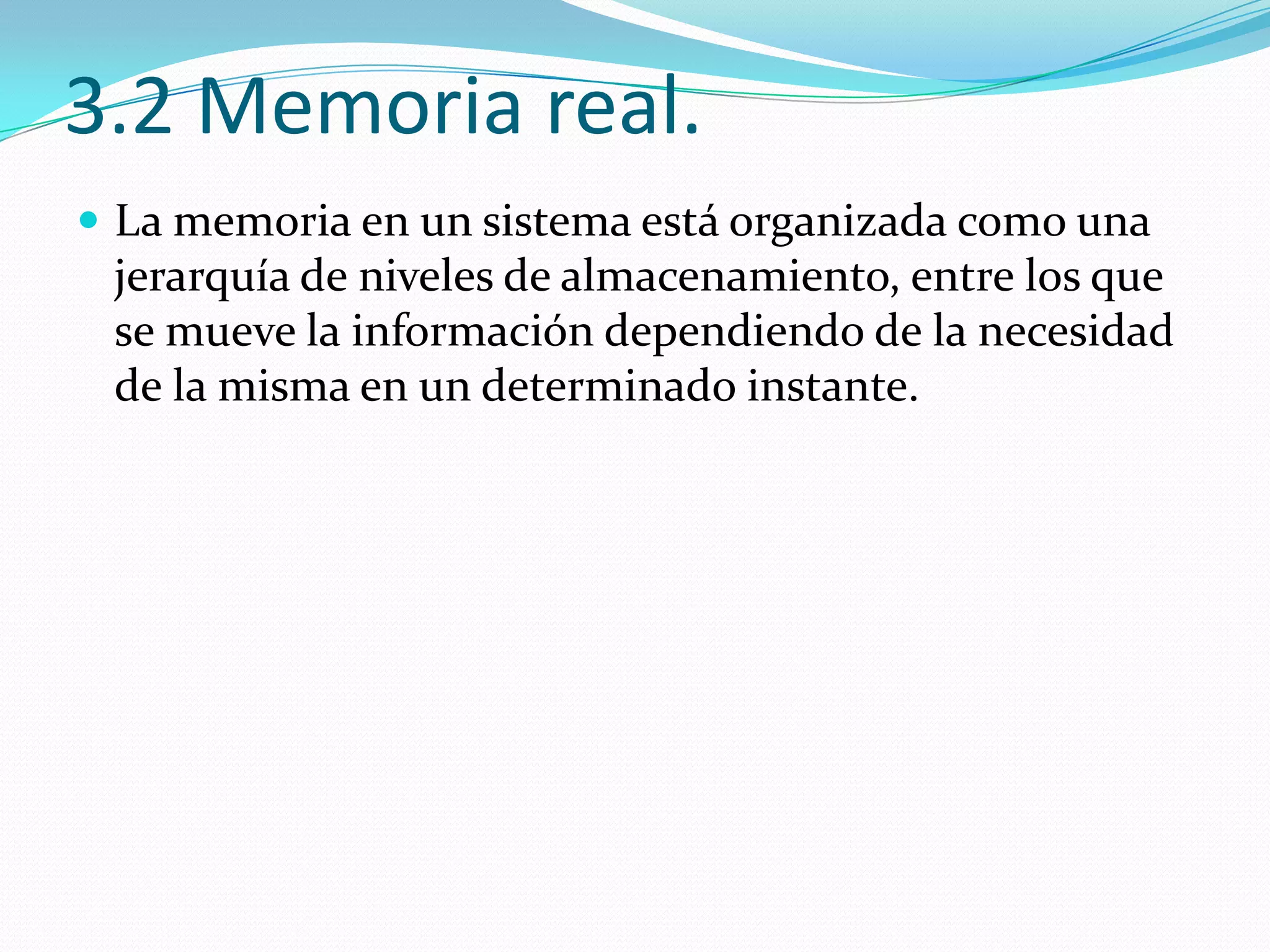 3.2 Memoria real.
 La memoria en un sistema está organizada como una
 jerarquía de niveles de almacenamiento, entre los que
 se mueve la información dependiendo de la necesidad
 de la misma en un determinado instante.
 