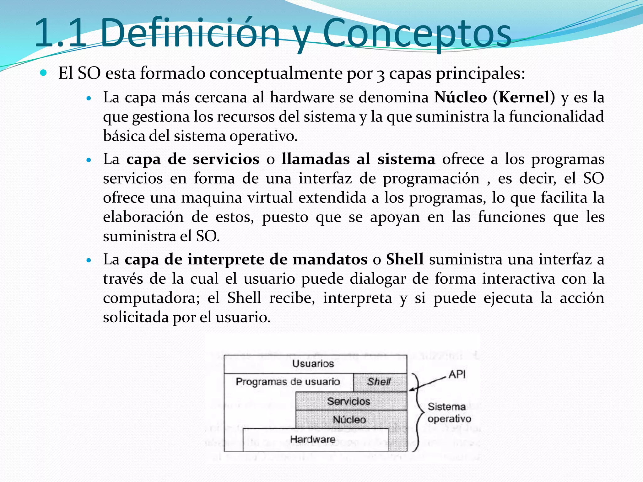 1.1 Definición y Conceptos
 El SO esta formado conceptualmente por 3 capas principales:
        La capa más cercana al hardware se denomina Núcleo (Kernel) y es la
         que gestiona los recursos del sistema y la que suministra la funcionalidad
         básica del sistema operativo.
        La capa de servicios o llamadas al sistema ofrece a los programas
         servicios en forma de una interfaz de programación , es decir, el SO
         ofrece una maquina virtual extendida a los programas, lo que facilita la
         elaboración de estos, puesto que se apoyan en las funciones que les
         suministra el SO.
        La capa de interprete de mandatos o Shell suministra una interfaz a
         través de la cual el usuario puede dialogar de forma interactiva con la
         computadora; el Shell recibe, interpreta y si puede ejecuta la acción
         solicitada por el usuario.
 