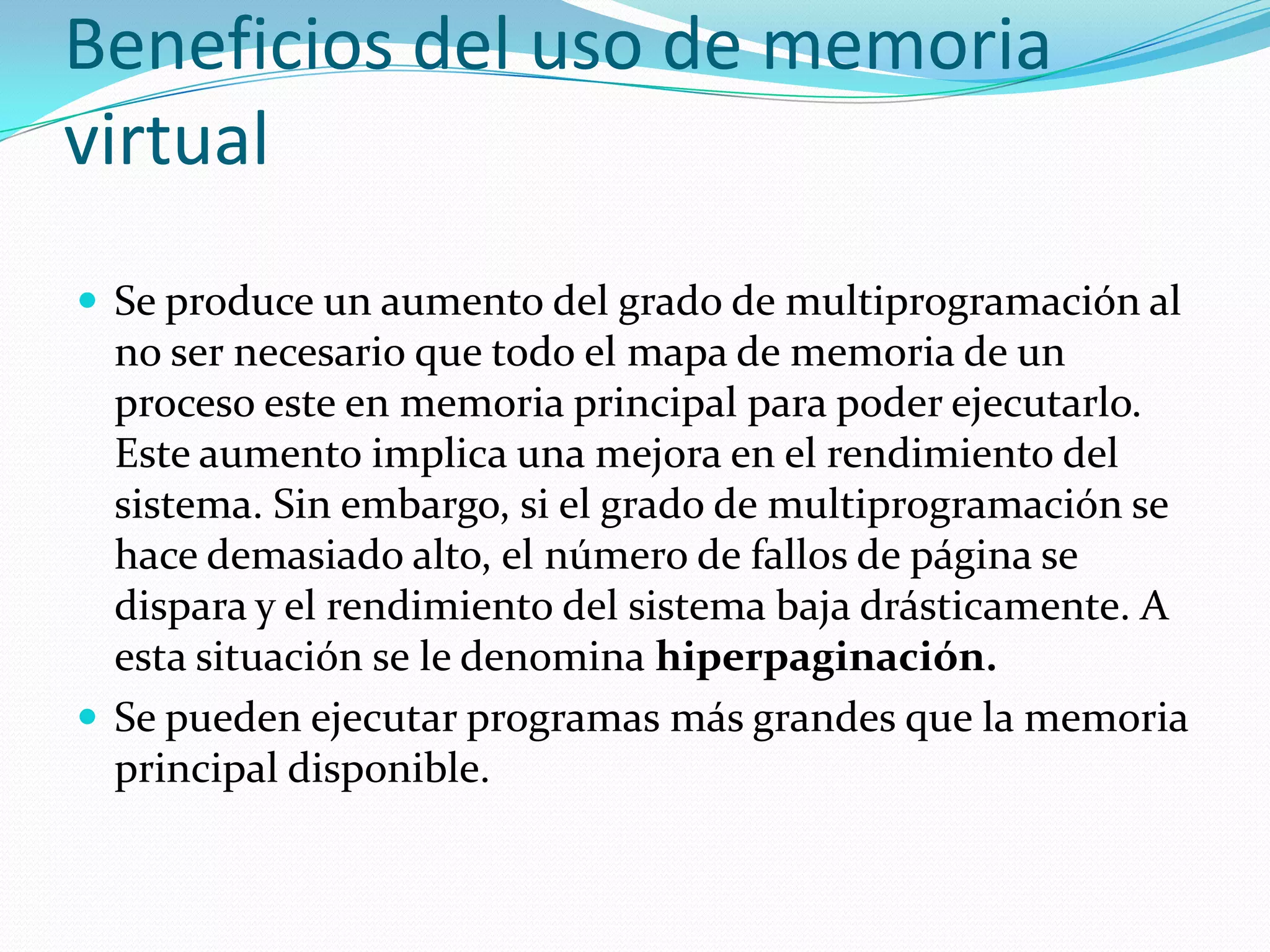Beneficios del uso de memoria
virtual
 Se produce un aumento del grado de multiprogramación al
  no ser necesario que todo el mapa de memoria de un
  proceso este en memoria principal para poder ejecutarlo.
  Este aumento implica una mejora en el rendimiento del
  sistema. Sin embargo, si el grado de multiprogramación se
  hace demasiado alto, el número de fallos de página se
  dispara y el rendimiento del sistema baja drásticamente. A
  esta situación se le denomina hiperpaginación.
 Se pueden ejecutar programas más grandes que la memoria
  principal disponible.
 