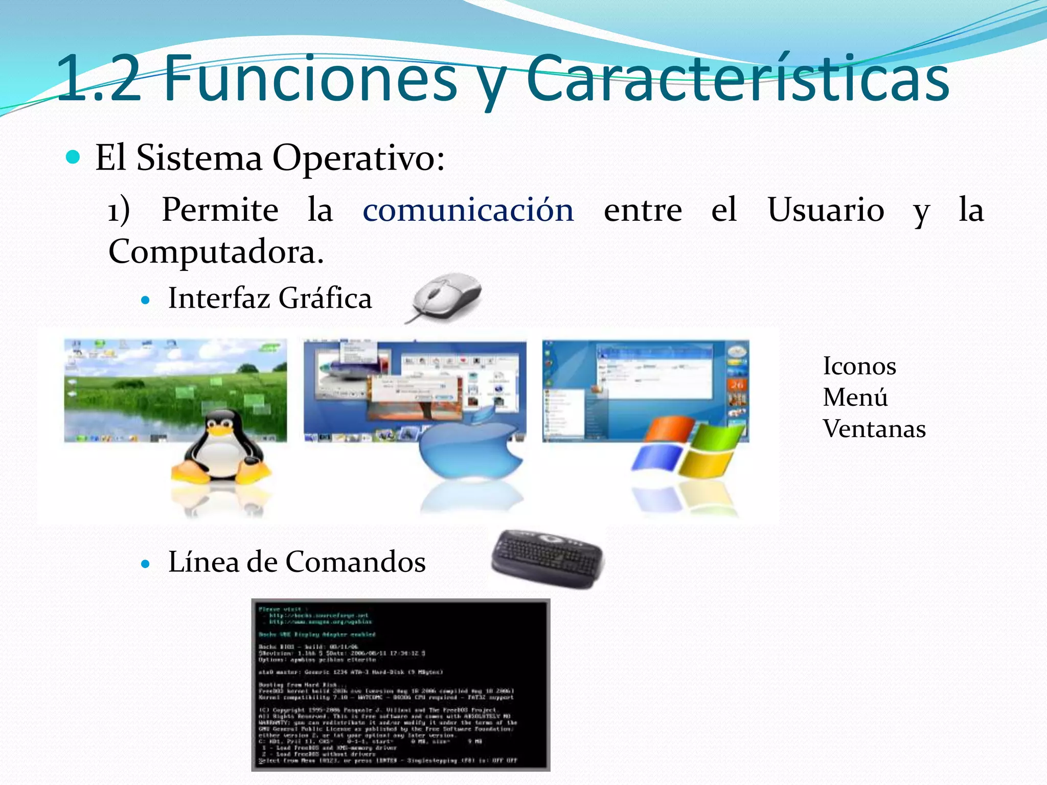 1.2 Funciones y Características
 El Sistema Operativo:
   1) Permite la comunicación entre el Usuario y la
   Computadora.
       Interfaz Gráfica

                                          Iconos
                                          Menú
                                          Ventanas




       Línea de Comandos
 