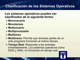 Clasificación de los Sistemas Operativos
Los sistemas operativos pueden ser
clasificados de la siguiente forma:
Monousuario
Monotareas
Multiusuario
Multiprocesador
Multitarea
Multitramo: Permite que diversas partes de un
solo programa funcionen al mismo tiempo.
Tiempo Real: Responde a las entradas
inmediatamente. Los sistemas operativos como
DOS y UNIX, no funcionan en tiempo real.
 