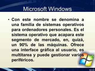 Microsoft Windows
• Con este nombre se denomina a
una familia de sistemas operativos
para ordenadores personales. Es el
sistema operativo que acapara este
segmento de mercado, en, quizá,
un 90% de las máquinas. Ofrece
una interface gráfica al usuario, es
multitarea y puede gestionar varios
periféricos.
 