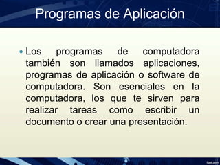 Programas de Aplicación
 Los programas de computadora
también son llamados aplicaciones,
programas de aplicación o software de
computadora. Son esenciales en la
computadora, los que te sirven para
realizar tareas como escribir un
documento o crear una presentación.
 