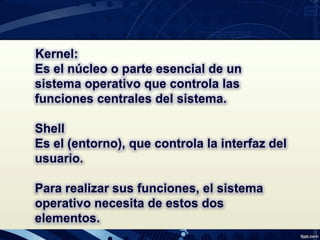 Kernel:
Es el núcleo o parte esencial de un
sistema operativo que controla las
funciones centrales del sistema.
Shell
Es el (entorno), que controla la interfaz del
usuario.
Para realizar sus funciones, el sistema
operativo necesita de estos dos
elementos.
 