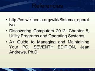 Referencias
• http://es.wikipedia.org/wiki/Sistema_operat
ivo
• Discovering Computers 2012: Chapter 8,
Utility Programs and Operating Systems
• A+ Guide to Managing and Maintaining
Your PC, SEVENTH EDITION, Jean
Andrews, Ph.D.
 