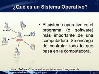 ¿Qué es un Sistema Operativo?
• El sistema operativo es el
programa (o software)
más importante de una
computadora. Se encarga
de controlar todo lo que
pasa en la computadora.
Nota: “Software” es la traducción del termino “programa de
computadoras” al idioma ingles.
 