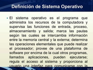 Definición de Sistema Operativo
 El sistema operativo es el programa que
administra los recursos de la computadora y
supervisa las funciones de entrada, proceso,
almacenamiento y salida; marca las pautas
según las cuales se intercambia información
entre la memoria central y la externa; determina
las operaciones elementales que puede realizar
el procesador; provee de una plataforma de
software por encima de la cual otros programas,
llamados aplicaciones, pueden ejecutarse;
regula el acceso al sistema y proporciona al
usuario una interfaz para comunicarse con la
 