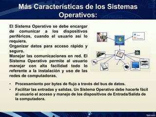 Más Características de los Sistemas
Operativos:
El Sistema Operativo se debe encargar
de comunicar a los dispositivos
periféricos, cuando el usuario así lo
requiera.
Organizar datos para acceso rápido y
seguro.
Manejar las comunicaciones en red. El
Sistema Operativo permite al usuario
manejar con alta facilidad todo lo
referente a la instalación y uso de las
redes de computadoras.
• Procesamiento por bytes de flujo a través del bus de datos.
• Facilitar las entradas y salidas. Un Sistema Operativo debe hacerle fácil
al usuario el acceso y manejo de los dispositivos de Entrada/Salida de
la computadora.
 