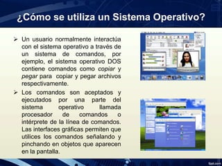 ¿Cómo se utiliza un Sistema Operativo?
 Un usuario normalmente interactúa
con el sistema operativo a través de
un sistema de comandos, por
ejemplo, el sistema operativo DOS
contiene comandos como copiar y
pegar para copiar y pegar archivos
respectivamente.
 Los comandos son aceptados y
ejecutados por una parte del
sistema operativo llamada
procesador de comandos o
intérprete de la línea de comandos.
Las interfaces gráficas permiten que
utilices los comandos señalando y
pinchando en objetos que aparecen
en la pantalla.
 