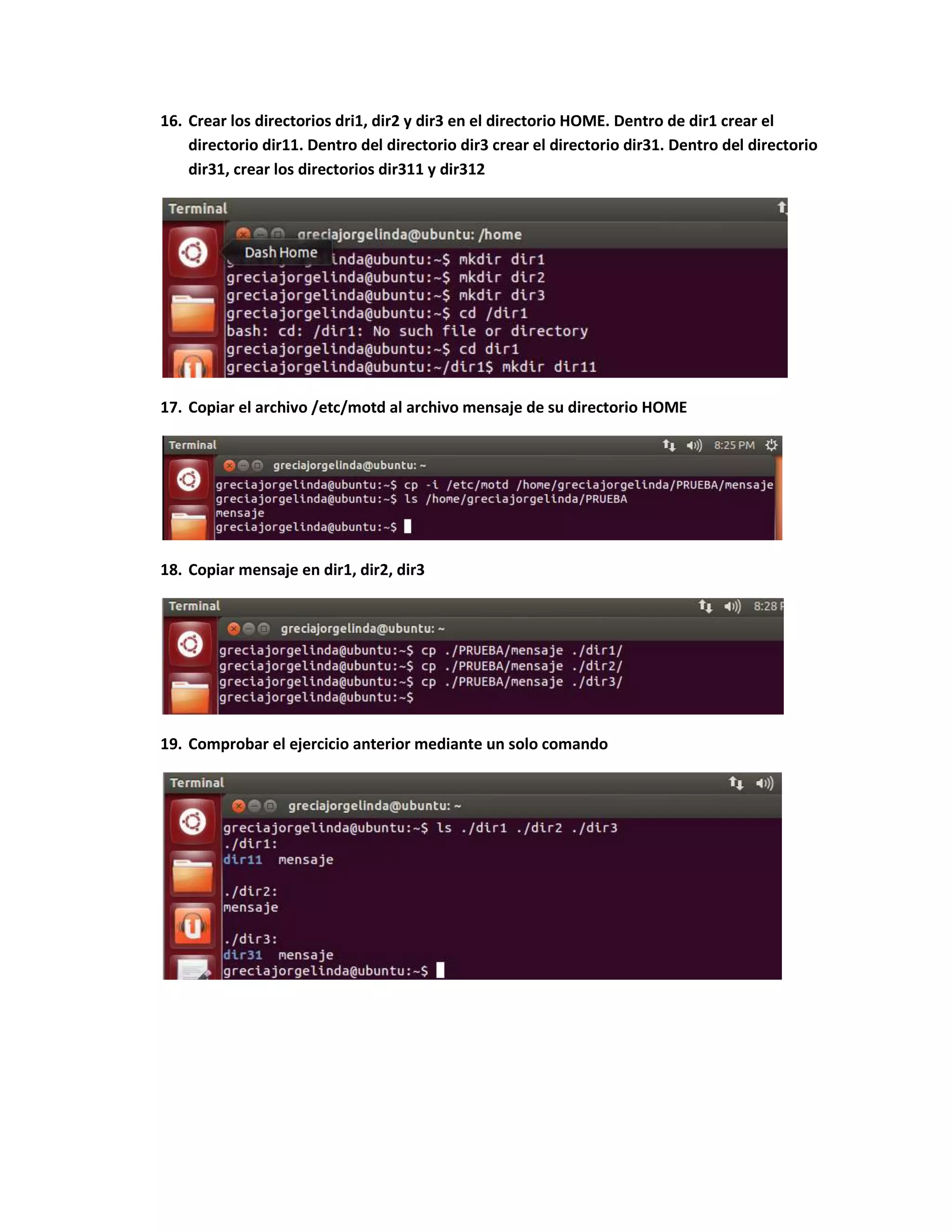 16. Crear los directorios dri1, dir2 y dir3 en el directorio HOME. Dentro de dir1 crear el
directorio dir11. Dentro del directorio dir3 crear el directorio dir31. Dentro del directorio
dir31, crear los directorios dir311 y dir312
17. Copiar el archivo /etc/motd al archivo mensaje de su directorio HOME
18. Copiar mensaje en dir1, dir2, dir3
19. Comprobar el ejercicio anterior mediante un solo comando
 