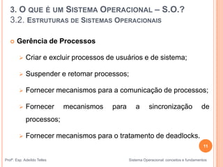 11
Profº. Esp. Adeíldo Telles Sistema Operacional: conceitos e fundamentos
 Gerência de Processos
 Criar e excluir processos de usuários e de sistema;
 Suspender e retomar processos;
 Fornecer mecanismos para a comunicação de processos;
 Fornecer mecanismos para a sincronização de
processos;
 Fornecer mecanismos para o tratamento de deadlocks.
3. O QUE É UM SISTEMA OPERACIONAL – S.O.?
3.2. ESTRUTURAS DE SISTEMAS OPERACIONAIS
 