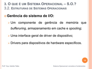 14
Profº. Esp. Adeíldo Telles Sistema Operacional: conceitos e fundamentos
 Gerência do sistema de I/O:
 Um componente de gerência de memória que
bufferuring, armazenamento em cache e spooling;
 Uma interface geral de driver de dispositivo;
 Drivers para dispositivos de hardware específicos.
3. O QUE É UM SISTEMA OPERACIONAL – S.O.?
3.2. ESTRUTURAS DE SISTEMAS OPERACIONAIS
 