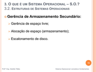 15
Profº. Esp. Adeíldo Telles Sistema Operacional: conceitos e fundamentos
 Gerência de Armazenamento Secundário:
 Gerência de espaço livre;
 Alocação de espaço (armazenamento);
 Escalonamento de disco.
3. O QUE É UM SISTEMA OPERACIONAL – S.O.?
3.2. ESTRUTURAS DE SISTEMAS OPERACIONAIS
 