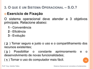 16
Profº. Esp. Adeíldo Telles Sistema Operacional: conceitos e fundamentos
 Exercício de Fixação
O sistema operacional deve atender a 3 objetivos
principais. Relacione abaixo:
1 - Conveniência
2 - Eficiência
3 - Evolução
( ) Tornar seguro e justo o uso e o compartilhamento dos
recursos existentes;
( ) Possibilitar o constante aprimoramento e o
desenvolvimento de novas funcionalidades;
( ) Tornar o uso do computador mais fácil.
3
2
1
3. O QUE É UM SISTEMA OPERACIONAL – S.O.?
 