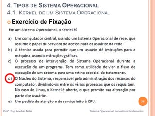 26
Profº. Esp. Adeíldo Telles Sistema Operacional: conceitos e fundamentos
 Exercício de Fixação
4. TIPOS DE SISTEMA OPERACIONAL
4.1. KERNEL DE UM SISTEMA OPERACIONAL
 