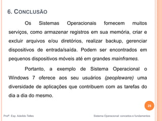 6. CONCLUSÃO
Os Sistemas Operacionais fornecem muitos
serviços, como armazenar registros em sua memória, criar e
excluir arquivos e/ou diretórios, realizar backup, gerenciar
dispositivos de entrada/saída. Podem ser encontrados em
pequenos dispositivos móveis até em grandes mainframes.
Portanto, a exemplo de Sistema Operacional o
Windows 7 oferece aos seu usuários (peopleware) uma
diversidade de aplicações que contribuem com as tarefas do
dia a dia do mesmo.
29
Profº. Esp. Adeíldo Telles Sistema Operacional: conceitos e fundamentos
 