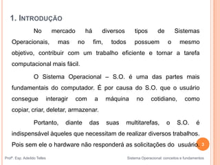1. INTRODUÇÃO
No mercado há diversos tipos de Sistemas
Operacionais, mas no fim, todos possuem o mesmo
objetivo, contribuir com um trabalho eficiente e tornar a tarefa
computacional mais fácil.
O Sistema Operacional – S.O. é uma das partes mais
fundamentais do computador. É por causa do S.O. que o usuário
consegue interagir com a máquina no cotidiano, como
copiar, criar, deletar, armazenar.
Portanto, diante das suas multitarefas, o S.O. é
indispensável àqueles que necessitam de realizar diversos trabalhos.
Pois sem ele o hardware não responderá as solicitações do usuário. 3
Profº. Esp. Adeíldo Telles Sistema Operacional: conceitos e fundamentos
 