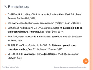 7. REFERÊNCIAS
 CAPRON, H. L.; JOHNSON,J. Introdução à informática. 8ª ed. São Paulo:
Pearson Prentice Hall, 2004.
 http://www.netmarketshare.com/ <acessado em 05/02/2014 as 15h26min.>
 MANZANO, André Luiz N. G.; TAKA, Carlos Eduardo M. Estudo dirigido de
Microsoft Windows 7 Ultimate. São Paulo: Érica, 2010.
 NORTON, Peter. Introdução à Informática. São Paulo: Pearson Education
do Brasil, 1996.
 SILBERSCHATZ, A.; GAVIN, P.; GAGNE, G. Sistemas operacionais:
conceitos e aplicações. Rio de Janeiro: Elsevier, 2000.
 VELLOSO, F.C. Informática: Conceitos Básicos. 7ª ed. Rio de Janeiro:
Elsevier, 2004.
30
Profº. Esp. Adeíldo Telles Sistema Operacional: conceitos e fundamentos
 