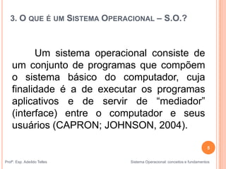 3. O QUE É UM SISTEMA OPERACIONAL – S.O.?
Um sistema operacional consiste de
um conjunto de programas que compõem
o sistema básico do computador, cuja
finalidade é a de executar os programas
aplicativos e de servir de “mediador”
(interface) entre o computador e seus
usuários (CAPRON; JOHNSON, 2004).
5
Profº. Esp. Adeíldo Telles Sistema Operacional: conceitos e fundamentos
 