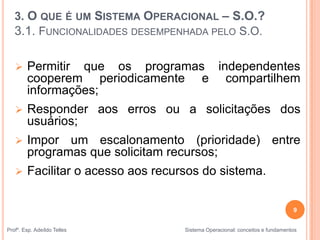 3. O QUE É UM SISTEMA OPERACIONAL – S.O.?
3.1. FUNCIONALIDADES DESEMPENHADA PELO S.O.
 Permitir que os programas independentes
cooperem periodicamente e compartilhem
informações;
 Responder aos erros ou a solicitações dos
usuários;
 Impor um escalonamento (prioridade) entre
programas que solicitam recursos;
 Facilitar o acesso aos recursos do sistema.
9
Profº. Esp. Adeíldo Telles Sistema Operacional: conceitos e fundamentos
 