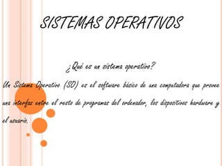 SISTEMAS OPERATIVOS 
¿Qué es un sistema operativo? 
Un Sistema Operativo (SO) es el software básico de una computadora que provee 
una interfaz entre el resto de programas del ordenador, los dispositivos hardware y 
el usuario. 
 