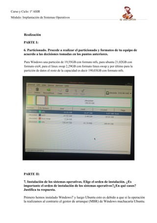 Curso y Ciclo: 1º ASIR 
Módulo: Implantación de Sistemas Operativos 
Realización 
PARTE I: 
6. Particionado. Procede a realizar el particionado y formateo de tu equipo de 
acuerdo a las decisiones tomadas en los puntos anteriores. 
Para Windows una partición de 19,55GB con formato ntfs, para ubuntu 21,02GB con 
formato ext4, para el linux swap 2,29GB con formato linux-swap y por último para la 
partición de datos el resto de la capacidad es decir 190,03GB con formato ntfs. 
PARTE II: 
7. Instalación de los sistemas operativos. Elige el orden de instalación. ¿Es 
importante el orden de instalación de los sistemas operativos?¿En qué casos? 
Justifica tu respuesta. 
Primero hemos instalado Windows7 y luego Ubuntu esto es debido a que si la operación 
la realizamos al contrario el gestor de arranque (MBR) de Windows machacaría Ubuntu. 
