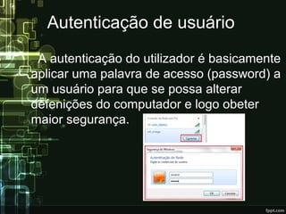 Autenticação de usuário
A autenticação do utilizador é basicamente
aplicar uma palavra de acesso (password) a
um usuário para que se possa alterar
defenições do computador e logo obeter
maior segurança.
 