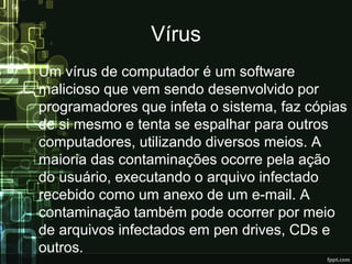 Vírus
Um vírus de computador é um software
malicioso que vem sendo desenvolvido por
programadores que infeta o sistema, faz cópias
de si mesmo e tenta se espalhar para outros
computadores, utilizando diversos meios. A
maioria das contaminações ocorre pela ação
do usuário, executando o arquivo infectado
recebido como um anexo de um e-mail. A
contaminação também pode ocorrer por meio
de arquivos infectados em pen drives, CDs e
outros.
 