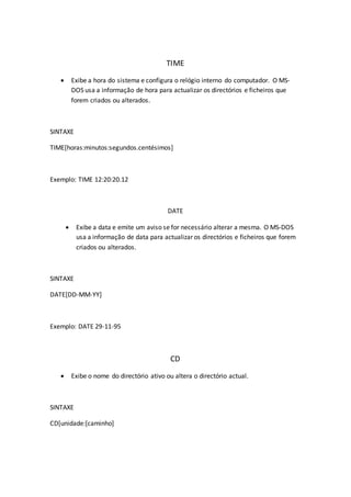 TIME
 Exibe a hora do sistema e configura o relógio interno do computador. O MS-
DOS usa a informação de hora para actualizar os directórios e ficheiros que
forem criados ou alterados.
SINTAXE
TIME[horas:minutos:segundos.centésimos]
Exemplo: TIME 12:20:20.12
DATE
 Exibe a data e emite um aviso se for necessário alterar a mesma. O MS-DOS
usa a informação de data para actualizar os directórios e ficheiros que forem
criados ou alterados.
SINTAXE
DATE[DD-MM-YY]
Exemplo: DATE 29-11-95
CD
 Exibe o nome do directório ativo ou altera o directório actual.
SINTAXE
CD[unidade:[caminho]
 