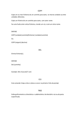 COPY
Copia um ou mais ficheiros de um caminho para outro, na mesma unidade ou entre
unidades diferentes.
Copia um ficheiro de um caminho para outro, com outro nome.
Faz uma fusão entre vários ficheiros, criando um só, e com um único nome.
SINTAXE
COPY [unidade:[caminho][ficheiros] [unidade:[caminho]
Ou
COPY (origem) (destino)
DEL
Elimina ficheiro(s).
SINTAXE
Del [caminho]
Exemplo: DEL A:escola*.com
CLS
Este comando limpa a tela e coloca o cursor na primeira linha da prompt.
TREE
Exibe graficamente os directórios e subdirectórios do directório raiz ou da pasta
especificada.
 